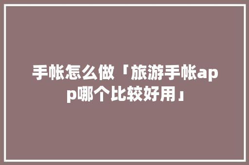 手帐怎么做「旅游手帐app哪个比较好用」 手帐怎么做「旅游手帐app哪个比较好用」 健康知识