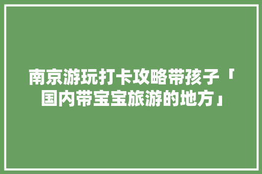 南京游玩打卡攻略带孩子「国内带宝宝旅游的地方」 南京游玩打卡攻略带孩子「国内带宝宝旅游的地方」 健康知识