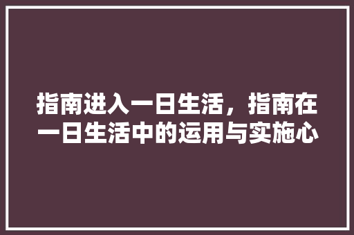 指南进入一日生活，指南在一日生活中的运用与实施心得体会。 指南进入一日生活，指南在一日生活中的运用与实施心得体会。 家庭生活