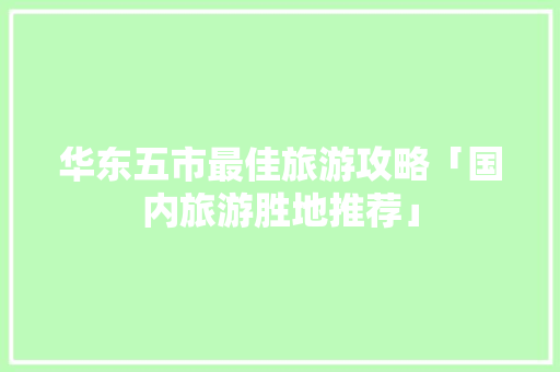 华东五市最佳旅游攻略「国内旅游胜地推荐」 华东五市最佳旅游攻略「国内旅游胜地推荐」 生活技巧