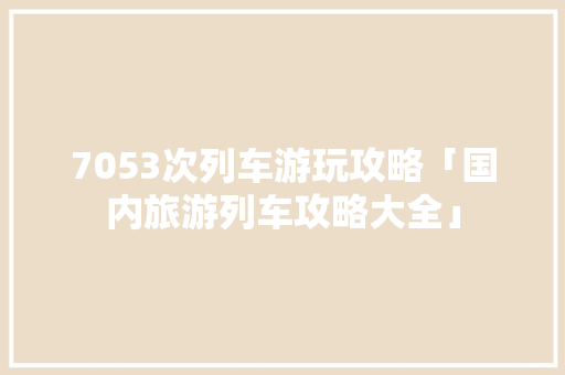 7053次列车游玩攻略「国内旅游列车攻略大全」 7053次列车游玩攻略「国内旅游列车攻略大全」 时尚潮流