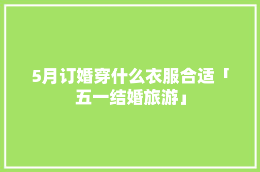 5月订婚穿什么衣服合适「五一结婚旅游」 5月订婚穿什么衣服合适「五一结婚旅游」 时尚潮流
