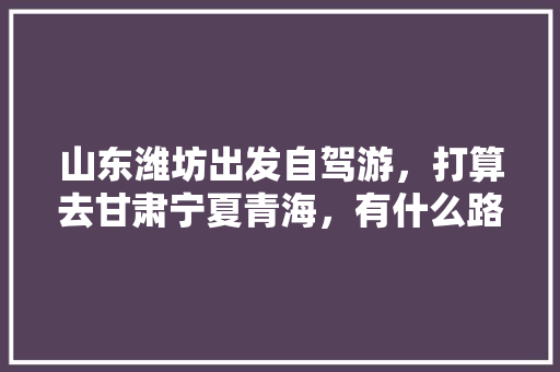 山东潍坊出发自驾游，打算去甘肃宁夏青海，有什么路线推荐「2021青海、甘肃旅游攻略」 山东潍坊出发自驾游，打算去甘肃宁夏青海，有什么路线推荐「2021青海、甘肃旅游攻略」 生活技巧