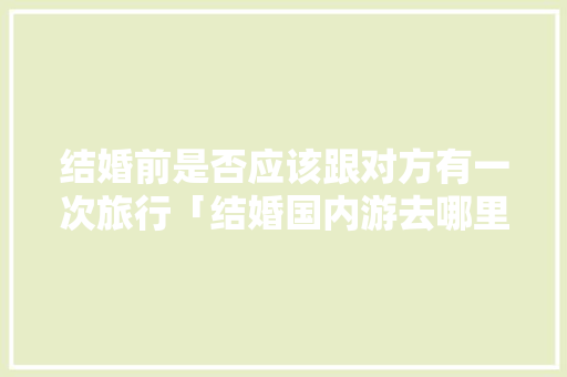 结婚前是否应该跟对方有一次旅行「结婚国内游去哪里旅游」 结婚前是否应该跟对方有一次旅行「结婚国内游去哪里旅游」 家庭生活