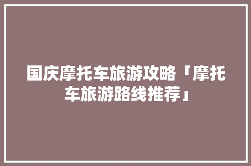 国庆摩托车旅游攻略「摩托车旅游路线推荐」