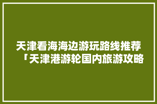 天津看海海边游玩路线推荐「天津港游轮国内旅游攻略图」 天津看海海边游玩路线推荐「天津港游轮国内旅游攻略图」 健康知识