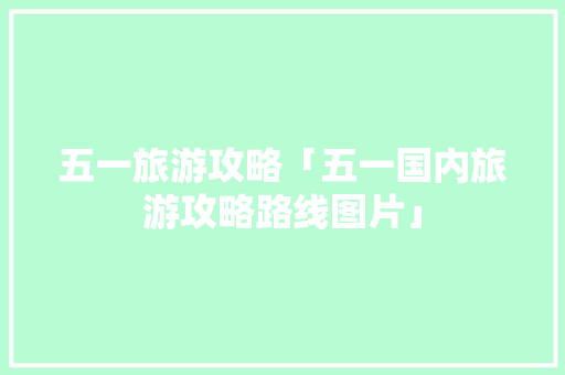 五一旅游攻略「五一国内旅游攻略路线图片」 五一旅游攻略「五一国内旅游攻略路线图片」 时尚潮流