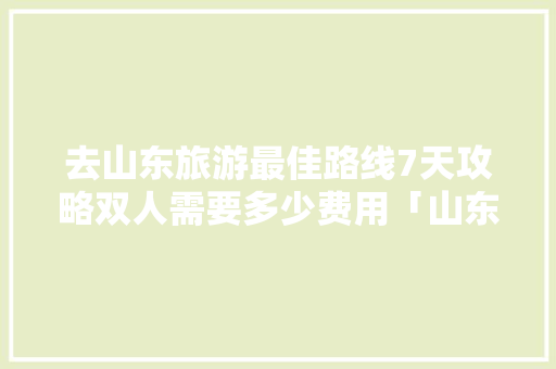去山东旅游最佳路线7天攻略双人需要多少费用「山东旅游国内旅游攻略图片」 去山东旅游最佳路线7天攻略双人需要多少费用「山东旅游国内旅游攻略图片」 健康知识