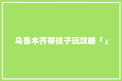 乌鲁木齐带孩子玩攻略「」 乌鲁木齐带孩子玩攻略「」 家庭生活
