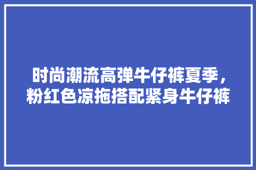时尚潮流高弹牛仔裤夏季，粉红色凉拖搭配紧身牛仔裤。 时尚潮流高弹牛仔裤夏季，粉红色凉拖搭配紧身牛仔裤。 时尚潮流