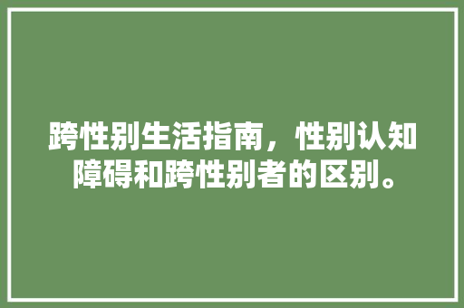 跨性别生活指南，性别认知障碍和跨性别者的区别。 跨性别生活指南，性别认知障碍和跨性别者的区别。 家庭生活