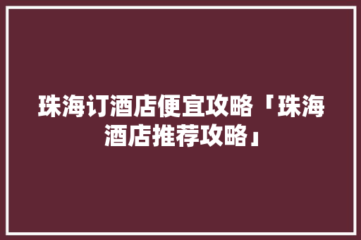 珠海订酒店便宜攻略「珠海酒店推荐攻略」 珠海订酒店便宜攻略「珠海酒店推荐攻略」 家庭生活