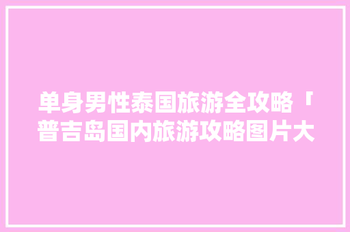 单身男性泰国旅游全攻略「普吉岛国内旅游攻略图片大全」 单身男性泰国旅游全攻略「普吉岛国内旅游攻略图片大全」 时尚潮流