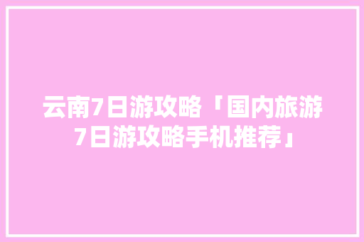 云南7日游攻略「国内旅游7日游攻略手机推荐」 云南7日游攻略「国内旅游7日游攻略手机推荐」 生活技巧