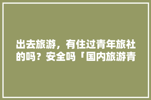 出去旅游，有住过青年旅社的吗？安全吗「国内旅游青旅攻略大全」 出去旅游，有住过青年旅社的吗？安全吗「国内旅游青旅攻略大全」 旅游指南