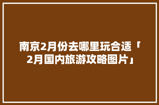 南京2月份去哪里玩合适「2月国内旅游攻略图片」 南京2月份去哪里玩合适「2月国内旅游攻略图片」 健康知识