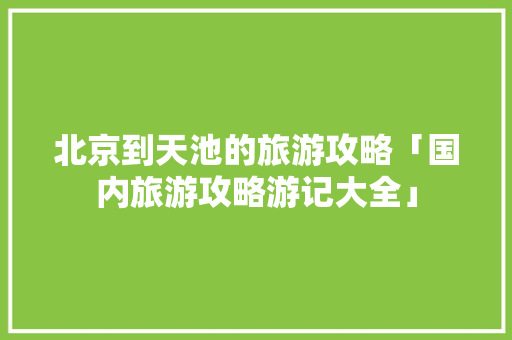 北京到天池的旅游攻略「国内旅游攻略游记大全」 北京到天池的旅游攻略「国内旅游攻略游记大全」 健康知识