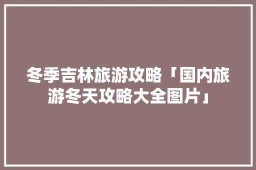 冬季吉林旅游攻略「国内旅游冬天攻略大全图片」 冬季吉林旅游攻略「国内旅游冬天攻略大全图片」 时尚潮流