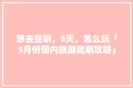 想去昆明，5天，怎么玩「5月份国内旅游昆明攻略」 想去昆明，5天，怎么玩「5月份国内旅游昆明攻略」 家庭生活
