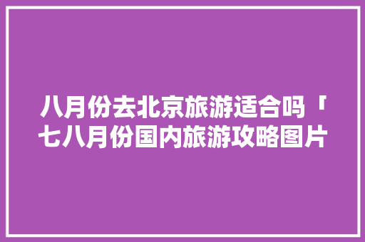 八月份去北京旅游适合吗「七八月份国内旅游攻略图片」 八月份去北京旅游适合吗「七八月份国内旅游攻略图片」 生活技巧