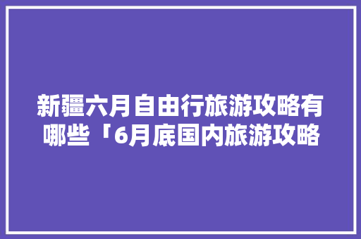 新疆六月自由行旅游攻略有哪些「6月底国内旅游攻略图片」