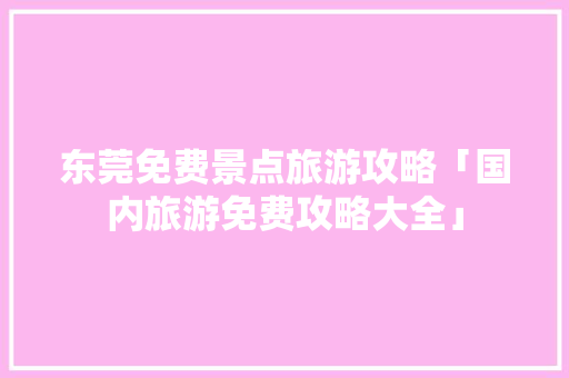 东莞免费景点旅游攻略「国内旅游免费攻略大全」 东莞免费景点旅游攻略「国内旅游免费攻略大全」 美食食谱