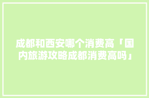 成都和西安哪个消费高「国内旅游攻略成都消费高吗」 成都和西安哪个消费高「国内旅游攻略成都消费高吗」 美食食谱