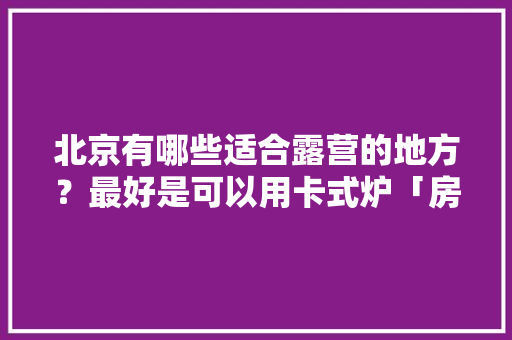 北京有哪些适合露营的地方？最好是可以用卡式炉「房山亲子游国内旅游攻略图」 北京有哪些适合露营的地方？最好是可以用卡式炉「房山亲子游国内旅游攻略图」 健康知识