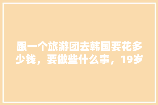 跟一个旅游团去韩国要花多少钱，要做些什么事，19岁可以去吗「国内旅游到韩国旅游攻略大全」 跟一个旅游团去韩国要花多少钱，要做些什么事，19岁可以去吗「国内旅游到韩国旅游攻略大全」 时尚潮流