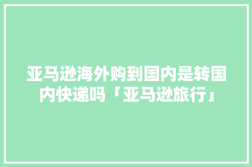 亚马逊海外购到国内是转国内快递吗「亚马逊旅行」 亚马逊海外购到国内是转国内快递吗「亚马逊旅行」 时尚潮流