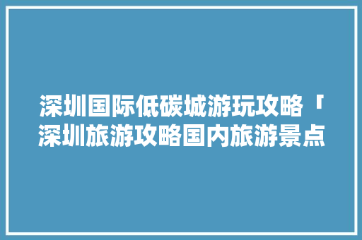 深圳国际低碳城游玩攻略「深圳旅游攻略国内旅游景点」 深圳国际低碳城游玩攻略「深圳旅游攻略国内旅游景点」 美食食谱