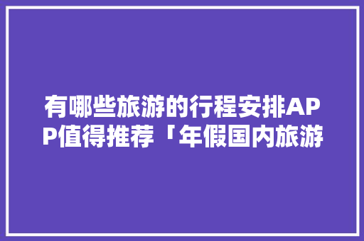 有哪些旅游的行程安排APP值得推荐「年假国内旅游攻略大全」 有哪些旅游的行程安排APP值得推荐「年假国内旅游攻略大全」 健康知识