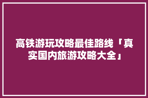 高铁游玩攻略最佳路线「真实国内旅游攻略大全」 高铁游玩攻略最佳路线「真实国内旅游攻略大全」 健康知识