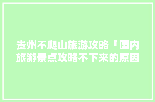 贵州不爬山旅游攻略「国内旅游景点攻略不下来的原因」 贵州不爬山旅游攻略「国内旅游景点攻略不下来的原因」 旅游指南