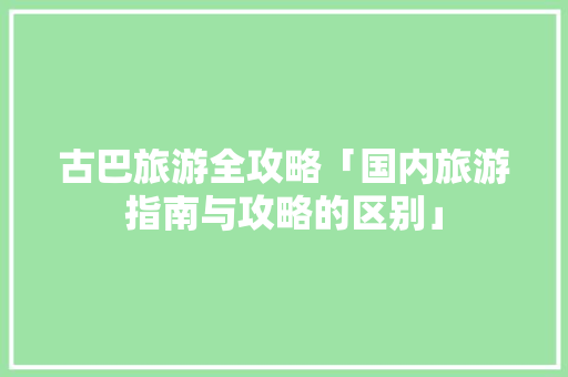 古巴旅游全攻略「国内旅游指南与攻略的区别」 古巴旅游全攻略「国内旅游指南与攻略的区别」 家庭生活