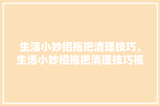 生活小妙招拖把清理技巧，生活小妙招拖把清理技巧视频。 生活小妙招拖把清理技巧，生活小妙招拖把清理技巧视频。 生活技巧