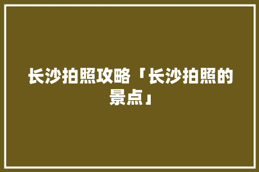 长沙拍照攻略「长沙拍照的景点」 长沙拍照攻略「长沙拍照的景点」 旅游指南