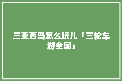 三亚西岛怎么玩儿「三轮车游全国」 三亚西岛怎么玩儿「三轮车游全国」 生活技巧
