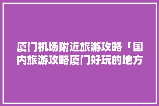 厦门机场附近旅游攻略「国内旅游攻略厦门好玩的地方」 厦门机场附近旅游攻略「国内旅游攻略厦门好玩的地方」 家庭生活