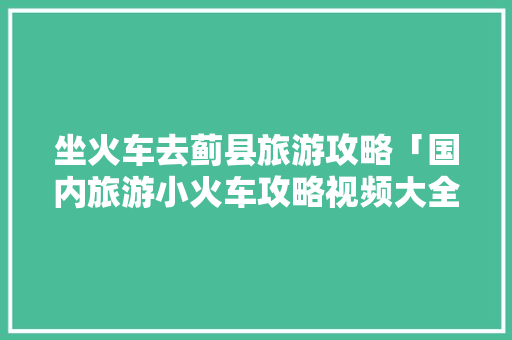 坐火车去蓟县旅游攻略「国内旅游小火车攻略视频大全」 坐火车去蓟县旅游攻略「国内旅游小火车攻略视频大全」 美食食谱