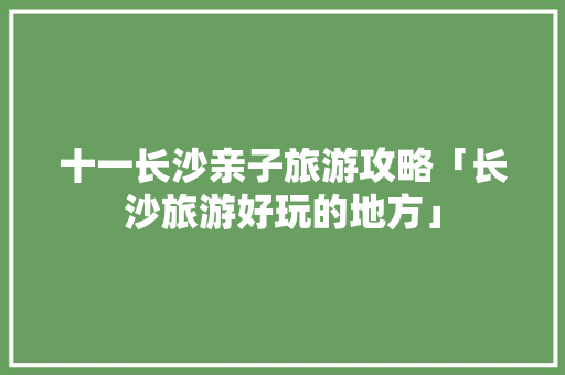 十一长沙亲子旅游攻略「长沙旅游好玩的地方」 十一长沙亲子旅游攻略「长沙旅游好玩的地方」 美食食谱