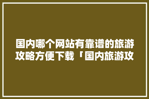 国内哪个网站有靠谱的旅游攻略方便下载「国内旅游攻略图表高清版下载」 国内哪个网站有靠谱的旅游攻略方便下载「国内旅游攻略图表高清版下载」 生活技巧