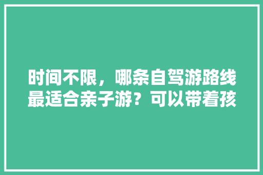 时间不限，哪条自驾游路线最适合亲子游？可以带着孩子领略祖国大好河山之美「国内旅游西北小环线攻略大全」 时间不限，哪条自驾游路线最适合亲子游？可以带着孩子领略祖国大好河山之美「国内旅游西北小环线攻略大全」 时尚潮流