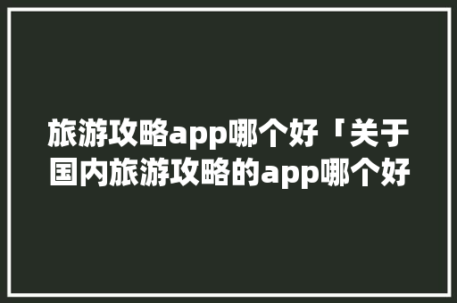 旅游攻略app哪个好「关于国内旅游攻略的app哪个好用」 旅游攻略app哪个好「关于国内旅游攻略的app哪个好用」 家庭生活
