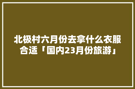 北极村六月份去拿什么衣服合适「国内23月份旅游」 北极村六月份去拿什么衣服合适「国内23月份旅游」 家庭生活