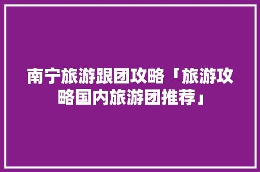 南宁旅游跟团攻略「旅游攻略国内旅游团推荐」 南宁旅游跟团攻略「旅游攻略国内旅游团推荐」 时尚潮流