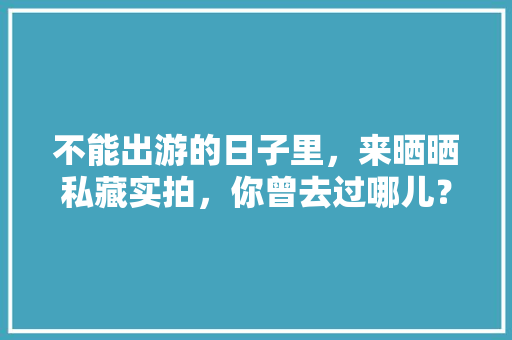 不能出游的日子里，来晒晒私藏实拍，你曾去过哪儿？可曾有故事「2月初旅游国内旅游攻略大全」 不能出游的日子里，来晒晒私藏实拍，你曾去过哪儿？可曾有故事「2月初旅游国内旅游攻略大全」 美食食谱