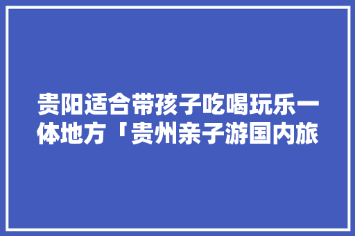 贵阳适合带孩子吃喝玩乐一体地方「贵州亲子游国内旅游攻略大全」 贵阳适合带孩子吃喝玩乐一体地方「贵州亲子游国内旅游攻略大全」 生活技巧