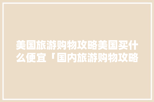 美国旅游购物攻略美国买什么便宜「国内旅游购物攻略大全」 美国旅游购物攻略美国买什么便宜「国内旅游购物攻略大全」 家庭生活