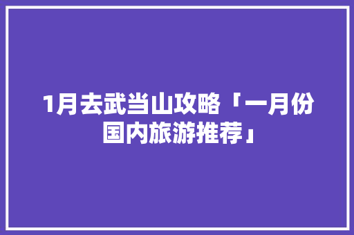 1月去武当山攻略「一月份国内旅游推荐」 1月去武当山攻略「一月份国内旅游推荐」 家庭生活